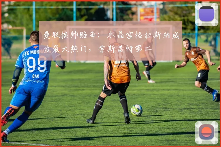 曼联换帅赔率：水晶宫格拉斯纳成为最大热门，索斯盖特第二