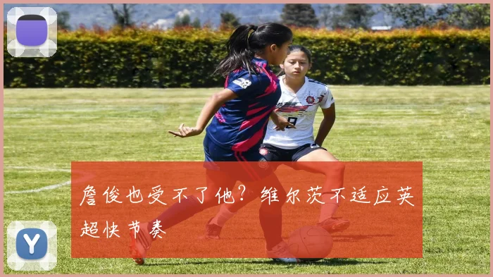 詹俊也受不了他？维尔茨不适应英超快节奏