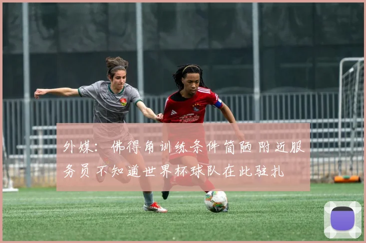 外媒：佛得角训练条件简陋 附近服务员不知道世界杯球队在此驻扎
